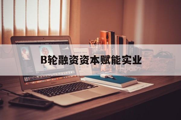 滨州市B轮融资资本赋能实业(b轮融资公司值得工作吗)